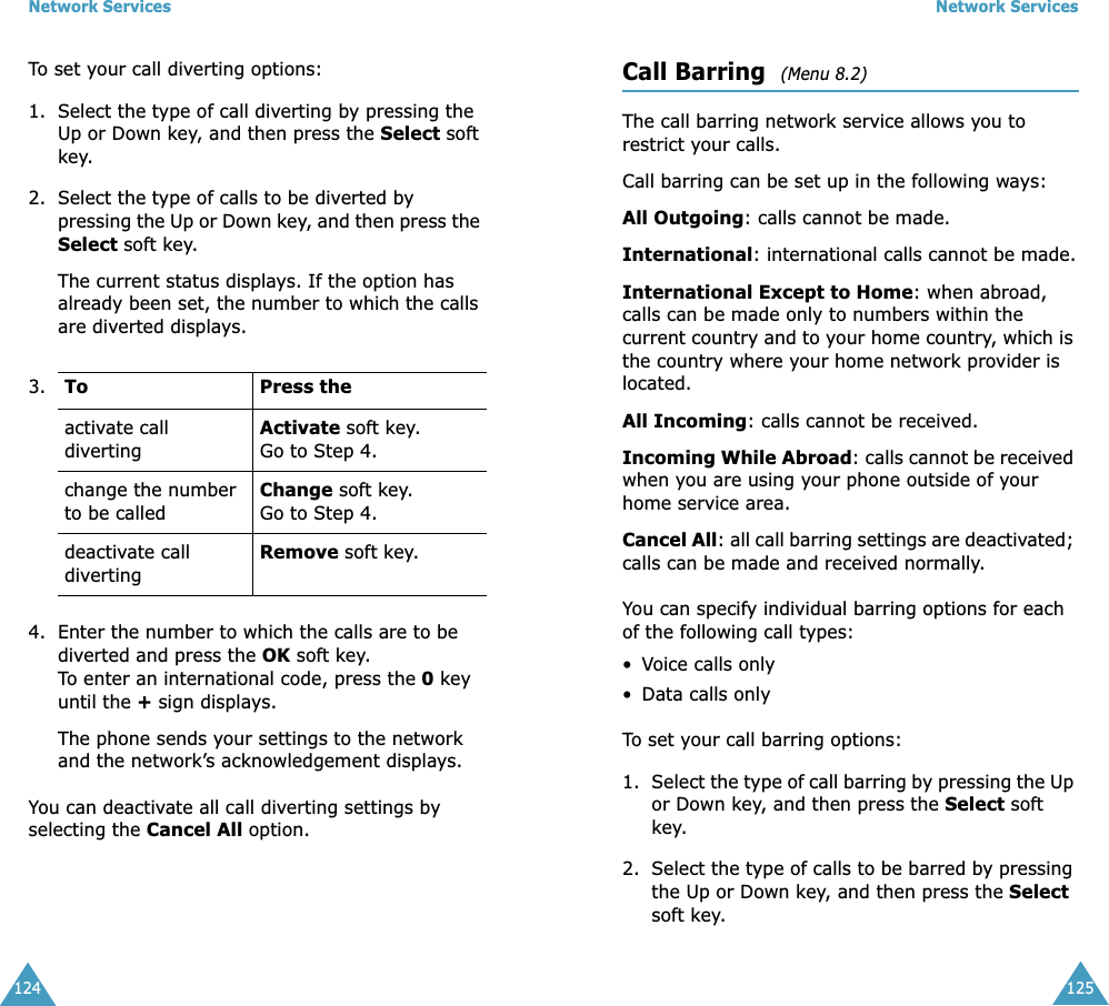 Network Services124To set your call diverting options:1. Select the type of call diverting by pressing the Up or Down key, and then press the Select soft key.2. Select the type of calls to be diverted by pressing the Up or Down key, and then press the Select soft key.The current status displays. If the option has already been set, the number to which the calls are diverted displays.4. Enter the number to which the calls are to be diverted and press the OK soft key.To enter an international code, press the 0 key until the + sign displays.The phone sends your settings to the network and the network’s acknowledgement displays.You can deactivate all call diverting settings by selecting the Cancel All option.3. To Press theactivate call divertingActivate soft key.Go to Step 4.change the number to be calledChange soft key.Go to Step 4. deactivate call divertingRemove soft key.Network Services125Call Barring  (Menu 8.2) The call barring network service allows you to restrict your calls.Call barring can be set up in the following ways:All Outgoing: calls cannot be made.International: international calls cannot be made.International Except to Home: when abroad, calls can be made only to numbers within the current country and to your home country, which is the country where your home network provider is located.All Incoming: calls cannot be received.Incoming While Abroad: calls cannot be received when you are using your phone outside of your home service area.Cancel All: all call barring settings are deactivated; calls can be made and received normally.You can specify individual barring options for each of the following call types:•Voice calls only• Data calls onlyTo set your call barring options:1. Select the type of call barring by pressing the Up or Down key, and then press the Select soft key.2. Select the type of calls to be barred by pressing the Up or Down key, and then press the Select soft key.