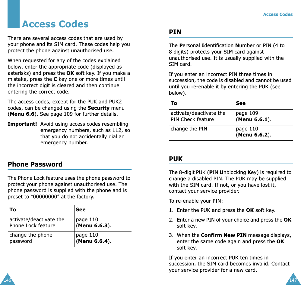146Access CodesThere are several access codes that are used by your phone and its SIM card. These codes help you protect the phone against unauthorised use.When requested for any of the codes explained below, enter the appropriate code (displayed as asterisks) and press the OK soft key. If you make a mistake, press the C key one or more times until the incorrect digit is cleared and then continue entering the correct code.The access codes, except for the PUK and PUK2 codes, can be changed using the Security menu (Menu 6.6). See page 109 for further details.Important!  Avoid using access codes resembling emergency numbers, such as 112, so that you do not accidentally dial an emergency number.Phone PasswordThe Phone Lock feature uses the phone password to protect your phone against unauthorised use. The phone password is supplied with the phone and is preset to “00000000” at the factory.To Seeactivate/deactivate the Phone Lock featurepage 110(Menu 6.6.3).change the phone passwordpage 110(Menu 6.6.4).Access Codes147PINThe Personal Identification Number or PIN (4 to 8 digits) protects your SIM card against unauthorised use. It is usually supplied with the SIM card.If you enter an incorrect PIN three times in succession, the code is disabled and cannot be used until you re-enable it by entering the PUK (see below).PUKThe 8-digit PUK (PIN Unblocking Key) is required to change a disabled PIN. The PUK may be supplied with the SIM card. If not, or you have lost it, contact your service provider.To re-enable your PIN:1. Enter the PUK and press the OK soft key.2. Enter a new PIN of your choice and press the OK soft key.3. When the Confirm New PIN message displays, enter the same code again and press the OK soft key.If you enter an incorrect PUK ten times in succession, the SIM card becomes invalid. Contact your service provider for a new card.To Seeactivate/deactivate the PIN Check featurepage 109 (Menu 6.6.1).change the PIN page 110(Menu 6.6.2).