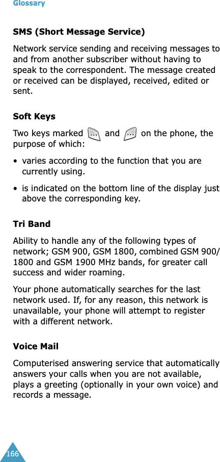 Glossary166SMS (Short Message Service)Network service sending and receiving messages to and from another subscriber without having to speak to the correspondent. The message created or received can be displayed, received, edited or sent.Soft KeysTwo keys marked  and   on the phone, the purpose of which:•varies according to the function that you are currently using.•is indicated on the bottom line of the display just above the corresponding key.Tri BandAbility to handle any of the following types of network; GSM 900, GSM 1800, combined GSM 900/ 1800 and GSM 1900 MHz bands, for greater call success and wider roaming.Your phone automatically searches for the last network used. If, for any reason, this network is unavailable, your phone will attempt to register with a different network. Voice MailComputerised answering service that automatically answers your calls when you are not available, plays a greeting (optionally in your own voice) and records a message.