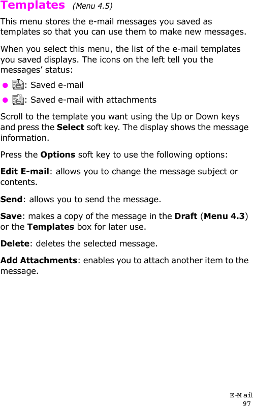 E-Mail97Templates  (Menu 4.5)This menu stores the e-mail messages you saved as templates so that you can use them to make new messages.When you select this menu, the list of the e-mail templates you saved displays. The icons on the left tell you the messages’ status: : Saved e-mail : Saved e-mail with attachmentsScroll to the template you want using the Up or Down keys and press the Select soft key. The display shows the message information.Press the Options soft key to use the following options:Edit E-mail: allows you to change the message subject or contents.Send: allows you to send the message.Save: makes a copy of the message in the Draft (Menu 4.3) or the Templates box for later use.Delete: deletes the selected message.Add Attachments: enables you to attach another item to the message.
