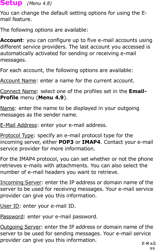 E-Mail99Setup  (Menu 4.8)You can change the default setting options for using the E-mail feature.The following options are available:Account: you can configure up to five e-mail accounts using different service providers. The last account you accessed is automatically activated for sending or receiving e-mail messages. For each account, the following options are available:Account Name: enter a name for the current account.Connect Name: select one of the profiles set in the Email-Profile menu (Menu 4.9).Name: enter the name to be displayed in your outgoing messages as the sender name.E-Mail Address: enter your e-mail address.Protocol Type: specify an e-mail protocol type for the incoming server, either POP3 or IMAP4. Contact your e-mail service provider for more information.For the IMAP4 protocol, you can set whether or not the phone retrieves e-mails with attachments. You can also select the number of e-mail headers you want to retrieve.Incoming Server: enter the IP address or domain name of the server to be used for receiving messages. Your e-mail service provider can give you this information.User ID: enter your e-mail ID.Password: enter your e-mail password. Outgoing Server: enter the IP address or domain name of the server to be used for sending messages. Your e-mail service provider can give you this information.