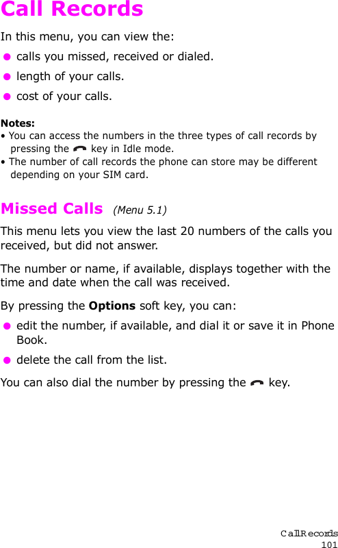 Call Records101Call RecordsIn this menu, you can view the: calls you missed, received or dialed. length of your calls. cost of your calls.Notes: • You can access the numbers in the three types of call records by pressing the   key in Idle mode.• The number of call records the phone can store may be different depending on your SIM card.Missed Calls  (Menu 5.1) This menu lets you view the last 20 numbers of the calls you received, but did not answer. The number or name, if available, displays together with the time and date when the call was received. By pressing the Options soft key, you can: edit the number, if available, and dial it or save it in Phone Book. delete the call from the list.You can also dial the number by pressing the  key.