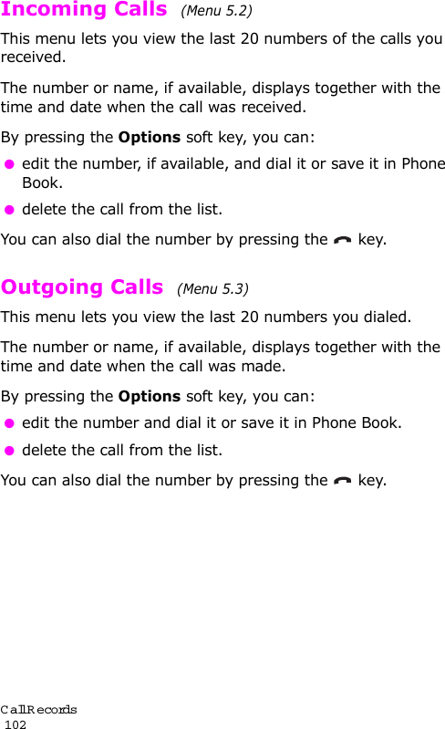 Call Records                                                                                       102Incoming Calls  (Menu 5.2) This menu lets you view the last 20 numbers of the calls you received. The number or name, if available, displays together with the time and date when the call was received. By pressing the Options soft key, you can: edit the number, if available, and dial it or save it in Phone Book. delete the call from the list.You can also dial the number by pressing the  key.Outgoing Calls  (Menu 5.3) This menu lets you view the last 20 numbers you dialed. The number or name, if available, displays together with the time and date when the call was made. By pressing the Options soft key, you can: edit the number and dial it or save it in Phone Book. delete the call from the list.You can also dial the number by pressing the  key.