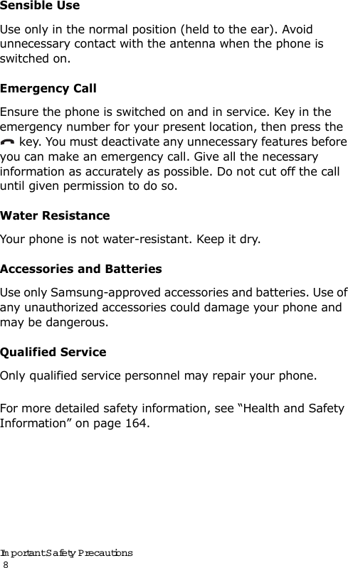 Important Safety Precautions                                                                                       8Sensible UseUse only in the normal position (held to the ear). Avoid unnecessary contact with the antenna when the phone is switched on.Emergency CallEnsure the phone is switched on and in service. Key in the emergency number for your present location, then press the  key. You must deactivate any unnecessary features before you can make an emergency call. Give all the necessary information as accurately as possible. Do not cut off the call until given permission to do so.Water ResistanceYour phone is not water-resistant. Keep it dry. Accessories and BatteriesUse only Samsung-approved accessories and batteries. Use of any unauthorized accessories could damage your phone and may be dangerous. Qualified ServiceOnly qualified service personnel may repair your phone.For more detailed safety information, see “Health and Safety Information” on page 164.