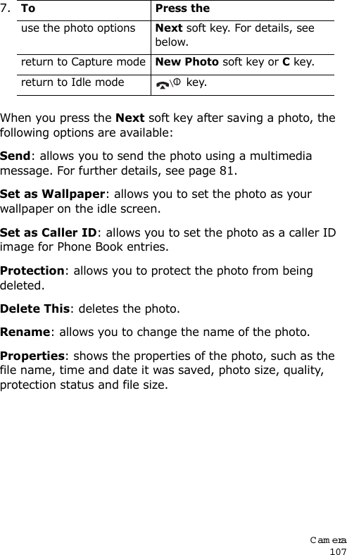 Cam era107When you press the Next soft key after saving a photo, the following options are available:Send: allows you to send the photo using a multimedia message. For further details, see page 81. Set as Wallpaper: allows you to set the photo as your wallpaper on the idle screen.Set as Caller ID: allows you to set the photo as a caller ID image for Phone Book entries.Protection: allows you to protect the photo from being deleted.Delete This: deletes the photo.Rename: allows you to change the name of the photo.Properties: shows the properties of the photo, such as the file name, time and date it was saved, photo size, quality, protection status and file size.7.To Press theuse the photo optionsNext soft key. For details, see below.return to Capture modeNew Photo soft key or C key.return to Idle mode  key.