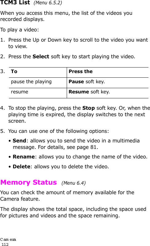 Cam era                                                                                       112TCM3 List  (Menu 6.5.2)When you access this menu, the list of the videos you recorded displays. To play a video:1. Press the Up or Down key to scroll to the video you want to view.2. Press the Select soft key to start playing the video.4. To stop the playing, press the Stop soft key. Or, when the playing time is expired, the display switches to the next screen.5. You can use one of the following options:• Send: allows you to send the video in a multimedia message. For details, see page 81.• Rename: allows you to change the name of the video.• Delete: allows you to delete the video.Memory Status  (Menu 6.4)You can check the amount of memory available for the Camera feature.The display shows the total space, including the space used for pictures and videos and the space remaining.3.To Press thepause the playingPause soft key.resumeResume soft key.