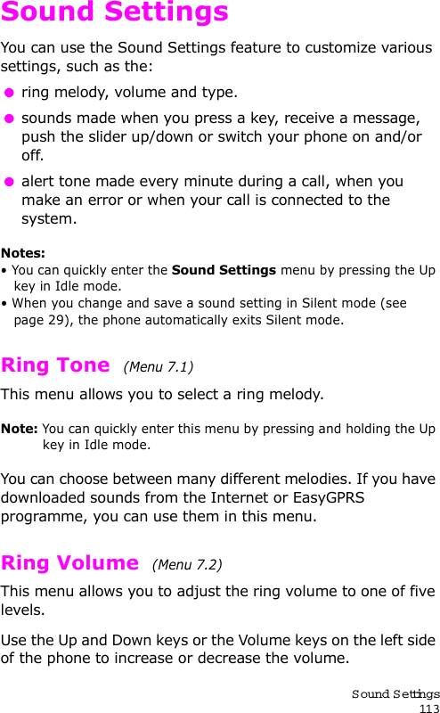 S ound Settings113Sound SettingsYou can use the Sound Settings feature to customize various settings, such as the: ring melody, volume and type. sounds made when you press a key, receive a message, push the slider up/down or switch your phone on and/or off. alert tone made every minute during a call, when you make an error or when your call is connected to the system.Notes: • You can quickly enter the Sound Settings menu by pressing the Up key in Idle mode.• When you change and save a sound setting in Silent mode (see page 29), the phone automatically exits Silent mode.Ring Tone  (Menu 7.1) This menu allows you to select a ring melody. Note: You can quickly enter this menu by pressing and holding the Up key in Idle mode.You can choose between many different melodies. If you have downloaded sounds from the Internet or EasyGPRS programme, you can use them in this menu. Ring Volume  (Menu 7.2) This menu allows you to adjust the ring volume to one of five levels.Use the Up and Down keys or the Volume keys on the left side of the phone to increase or decrease the volume. 