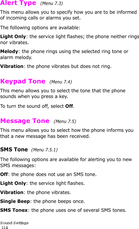 S ound Settings                                                                                       114Alert Type  (Menu 7.3)This menu allows you to specify how you are to be informed of incoming calls or alarms you set. The following options are available:Light Only: the service light flashes; the phone neither rings nor vibrates.Melody: the phone rings using the selected ring tone or alarm melody.Vibration: the phone vibrates but does not ring. Keypad Tone  (Menu 7.4) This menu allows you to select the tone that the phone sounds when you press a key. To turn the sound off, select Off.Message Tone  (Menu 7.5) This menu allows you to select how the phone informs you that a new message has been received.SMS Tone  (Menu 7.5.1)The following options are available for alerting you to new SMS messages:Off: the phone does not use an SMS tone.Light Only: the service light flashes.Vibration: the phone vibrates.Single Beep: the phone beeps once. SMS Tonex: the phone uses one of several SMS tones. 