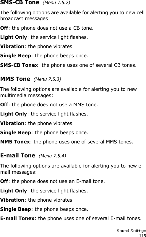 S ound Settings115SMS-CB Tone  (Menu 7.5.2)The following options are available for alerting you to new cell broadcast messages:Off: the phone does not use a CB tone.Light Only: the service light flashes.Vibration: the phone vibrates.Single Beep: the phone beeps once. SMS-CB Tonex: the phone uses one of several CB tones.MMS Tone  (Menu 7.5.3)The following options are available for alerting you to new multimedia messages:Off: the phone does not use a MMS tone.Light Only: the service light flashes.Vibration: the phone vibrates.Single Beep: the phone beeps once. MMS Tonex: the phone uses one of several MMS tones.E-mail Tone  (Menu 7.5.4)The following options are available for alerting you to new e-mail messages:Off: the phone does not use an E-mail tone.Light Only: the service light flashes.Vibration: the phone vibrates.Single Beep: the phone beeps once. E-mail Tonex: the phone uses one of several E-mail tones.