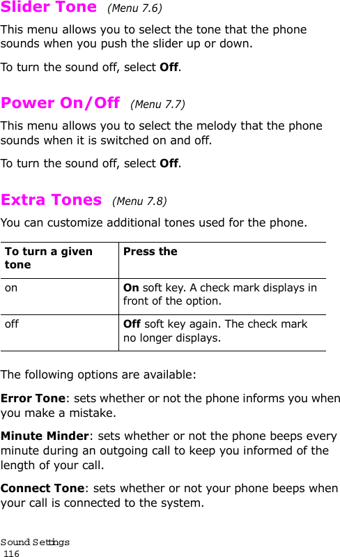 S ound Settings                                                                                       116Slider Tone  (Menu 7.6)This menu allows you to select the tone that the phone sounds when you push the slider up or down. To turn the sound off, select Off. Power On/Off  (Menu 7.7)This menu allows you to select the melody that the phone sounds when it is switched on and off. To turn the sound off, select Off. Extra Tones  (Menu 7.8) You can customize additional tones used for the phone. The following options are available:Error Tone: sets whether or not the phone informs you when you make a mistake. Minute Minder: sets whether or not the phone beeps every minute during an outgoing call to keep you informed of the length of your call.Connect Tone: sets whether or not your phone beeps when your call is connected to the system.To turn a given tonePress theonOn soft key. A check mark displays in front of the option.offOff soft key again. The check mark no longer displays.