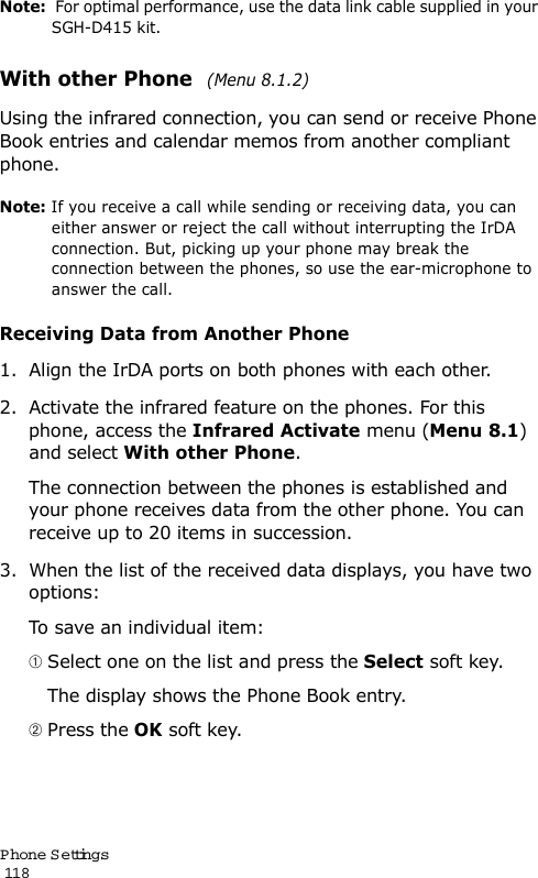 P hone Settings                                                                                       118Note:  For optimal performance, use the data link cable supplied in your SGH-D415 kit.With other Phone  (Menu 8.1.2)Using the infrared connection, you can send or receive Phone Book entries and calendar memos from another compliant phone.Note: If you receive a call while sending or receiving data, you can either answer or reject the call without interrupting the IrDA connection. But, picking up your phone may break the connection between the phones, so use the ear-microphone to answer the call.Receiving Data from Another Phone1. Align the IrDA ports on both phones with each other.2. Activate the infrared feature on the phones. For this phone, access the Infrared Activate menu (Menu 8.1) and select With other Phone.The connection between the phones is established and your phone receives data from the other phone. You can receive up to 20 items in succession.3. When the list of the received data displays, you have two options:To save an individual item: Select one on the list and press the Select soft key.   The display shows the Phone Book entry. Press the OK soft key.