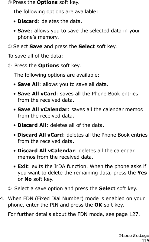 P hone Settings119 Press the Options soft key.   The following options are available:• Discard: deletes the data.• Save: allows you to save the selected data in your phone’s memory. Select Save and press the Select soft key.To save all of the data:  Press the Options soft key.    The following options are available:• Save All: allows you to save all data.• Save All vCard: saves all the Phone Book entries from the received data.• Save All vCalendar: saves all the calendar memos from the received data.• Discard All: deletes all of the data.• Discard All vCard: deletes all the Phone Book entries from the received data.• Discard All vCalendar: deletes all the calendar memos from the received data.• Exit: exits the IrDA function. When the phone asks if you want to delete the remaining data, press the Yes or No soft key.  Select a save option and press the Select soft key.4. When FDN (Fixed Dial Number) mode is enabled on your phone, enter the PIN and press the OK soft key.For further details about the FDN mode, see page 127.