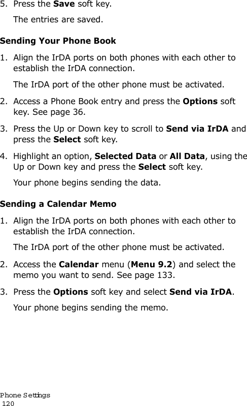 P hone Settings                                                                                       1205. Press the Save soft key.The entries are saved.Sending Your Phone Book1. Align the IrDA ports on both phones with each other to establish the IrDA connection.The IrDA port of the other phone must be activated.2. Access a Phone Book entry and press the Options soft key. See page 36.3. Press the Up or Down key to scroll to Send via IrDA and press the Select soft key.4. Highlight an option, Selected Data or All Data, using the Up or Down key and press the Select soft key.Your phone begins sending the data.Sending a Calendar Memo1. Align the IrDA ports on both phones with each other to establish the IrDA connection.The IrDA port of the other phone must be activated.2. Access the Calendar menu (Menu 9.2) and select the memo you want to send. See page 133.3. Press the Options soft key and select Send via IrDA.Your phone begins sending the memo.