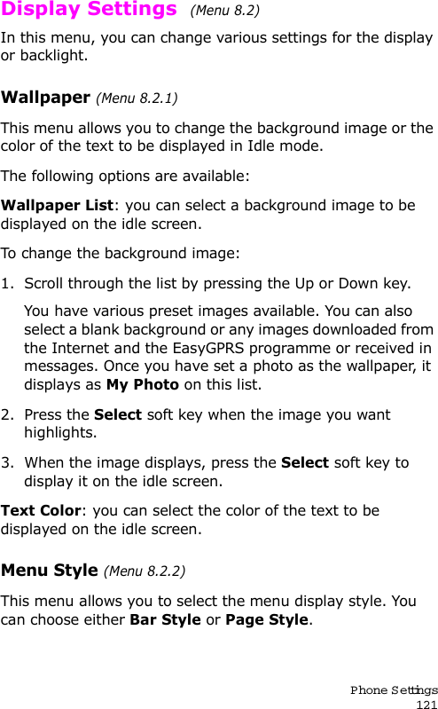 P hone Settings121Display Settings  (Menu 8.2) In this menu, you can change various settings for the display or backlight.Wallpaper (Menu 8.2.1)This menu allows you to change the background image or the color of the text to be displayed in Idle mode.The following options are available:Wallpaper List: you can select a background image to be displayed on the idle screen.To change the background image:1. Scroll through the list by pressing the Up or Down key.You have various preset images available. You can also select a blank background or any images downloaded from the Internet and the EasyGPRS programme or received in messages. Once you have set a photo as the wallpaper, it displays as My Photo on this list.2. Press the Select soft key when the image you want highlights.3. When the image displays, press the Select soft key to display it on the idle screen. Text Color: you can select the color of the text to be displayed on the idle screen.Menu Style (Menu 8.2.2)This menu allows you to select the menu display style. You can choose either Bar Style or Page Style. 