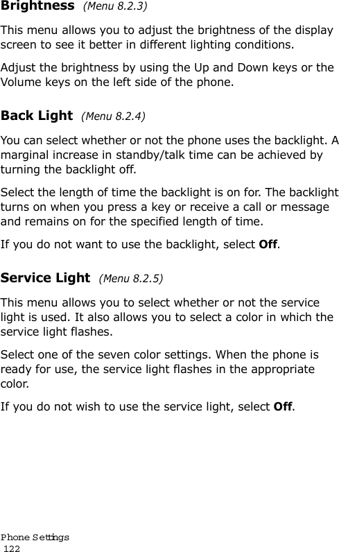 P hone Settings                                                                                       122Brightness  (Menu 8.2.3) This menu allows you to adjust the brightness of the display screen to see it better in different lighting conditions.Adjust the brightness by using the Up and Down keys or the Volume keys on the left side of the phone.Back Light  (Menu 8.2.4) You can select whether or not the phone uses the backlight. A marginal increase in standby/talk time can be achieved by turning the backlight off.Select the length of time the backlight is on for. The backlight turns on when you press a key or receive a call or message and remains on for the specified length of time. If you do not want to use the backlight, select Off.Service Light  (Menu 8.2.5) This menu allows you to select whether or not the service light is used. It also allows you to select a color in which the service light flashes. Select one of the seven color settings. When the phone is ready for use, the service light flashes in the appropriate color.If you do not wish to use the service light, selectOff.
