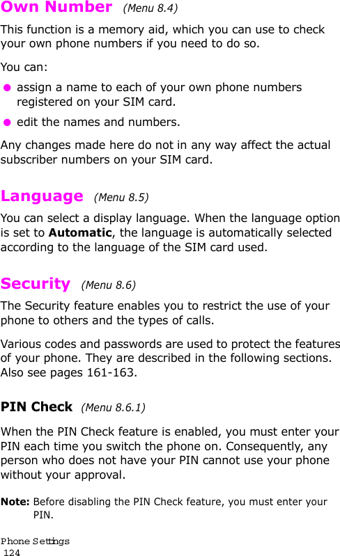 P hone Settings                                                                                       124Own Number  (Menu 8.4) This function is a memory aid, which you can use to check your own phone numbers if you need to do so.You can: assign a name to each of your own phone numbers registered on your SIM card. edit the names and numbers.Any changes made here do not in any way affect the actual subscriber numbers on your SIM card.Language  (Menu 8.5) You can select a display language. When the language option is set to Automatic, the language is automatically selected according to the language of the SIM card used.Security  (Menu 8.6) The Security feature enables you to restrict the use of your phone to others and the types of calls.Various codes and passwords are used to protect the features of your phone. They are described in the following sections. Also see pages 161-163.PIN Check  (Menu 8.6.1) When the PIN Check feature is enabled, you must enter your PIN each time you switch the phone on. Consequently, any person who does not have your PIN cannot use your phone without your approval.Note: Before disabling the PIN Check feature, you must enter your PIN.