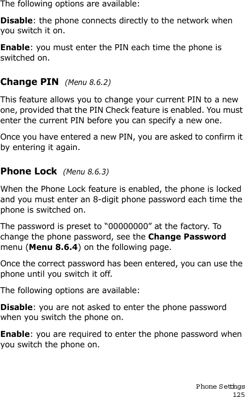 P hone Settings125The following options are available:Disable: the phone connects directly to the network when you switch it on.Enable: you must enter the PIN each time the phone is switched on.Change PIN  (Menu 8.6.2) This feature allows you to change your current PIN to a new one, provided that the PIN Check feature is enabled. You must enter the current PIN before you can specify a new one.Once you have entered a new PIN, you are asked to confirm it by entering it again.Phone Lock  (Menu 8.6.3) When the Phone Lock feature is enabled, the phone is locked and you must enter an 8-digit phone password each time the phone is switched on.The password is preset to “00000000” at the factory. To change the phone password, see the Change Password menu (Menu 8.6.4) on the following page.Once the correct password has been entered, you can use the phone until you switch it off.The following options are available:Disable: you are not asked to enter the phone password when you switch the phone on.Enable: you are required to enter the phone password when you switch the phone on.