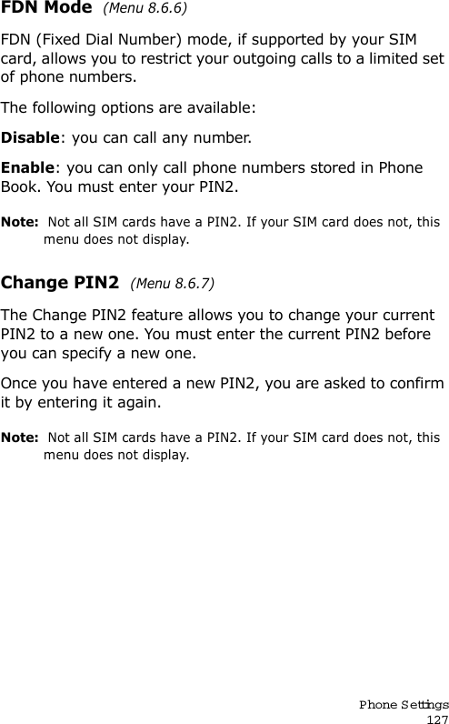 P hone Settings127FDN Mode  (Menu 8.6.6) FDN (Fixed Dial Number) mode, if supported by your SIM card, allows you to restrict your outgoing calls to a limited set of phone numbers.The following options are available:Disable: you can call any number.Enable: you can only call phone numbers stored in Phone Book. You must enter your PIN2.Note:  Not all SIM cards have a PIN2. If your SIM card does not, this menu does not display.Change PIN2  (Menu 8.6.7) The Change PIN2 feature allows you to change your current PIN2 to a new one. You must enter the current PIN2 before you can specify a new one.Once you have entered a new PIN2, you are asked to confirm it by entering it again.Note:  Not all SIM cards have a PIN2. If your SIM card does not, this menu does not display.