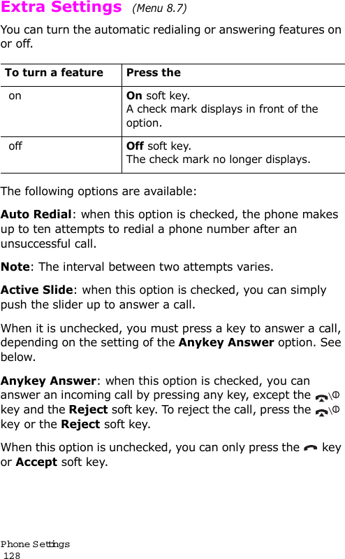 P hone Settings                                                                                       128Extra Settings  (Menu 8.7) You can turn the automatic redialing or answering features on or off. The following options are available:Auto Redial: when this option is checked, the phone makes up to ten attempts to redial a phone number after an unsuccessful call.Note: The interval between two attempts varies.Active Slide: when this option is checked, you can simply push the slider up to answer a call.When it is unchecked, you must press a key to answer a call, depending on the setting of the Anykey Answer option. See below.Anykey Answer: when this option is checked, you can answer an incoming call by pressing any key, except the   key and the Reject soft key. To reject the call, press the   key or the Reject soft key.When this option is unchecked, you can only press the   key or Accept soft key.To turn a feature Press the onOn soft key.A check mark displays in front of the option. offOff soft key.The check mark no longer displays.