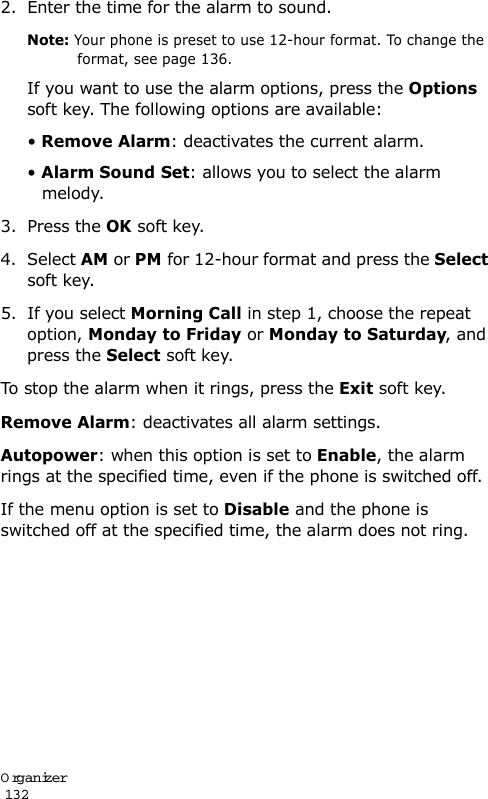 Organizer                                                                                       1322. Enter the time for the alarm to sound.Note: Your phone is preset to use 12-hour format. To change the format, see page 136.If you want to use the alarm options, press the Options soft key. The following options are available:• Remove Alarm: deactivates the current alarm. • Alarm Sound Set: allows you to select the alarm melody.3. Press the OK soft key.4. Select AM or PM for 12-hour format and press the Select soft key.5. If you select Morning Call in step 1, choose the repeat option, Monday to Friday or Monday to Saturday, and press the Select soft key.To stop the alarm when it rings, press the Exit soft key.Remove Alarm: deactivates all alarm settings.Autopower: when this option is set to Enable, the alarm rings at the specified time, even if the phone is switched off. If the menu option is set to Disable and the phone is switched off at the specified time, the alarm does not ring.