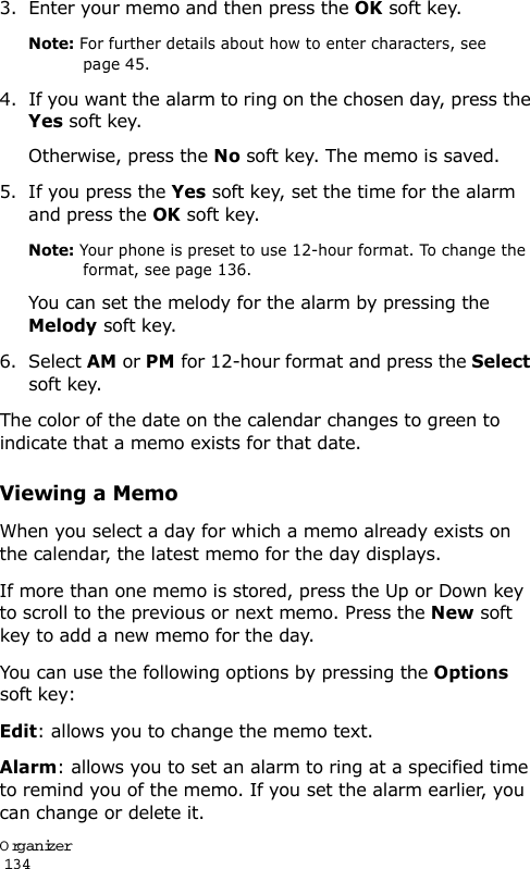 Organizer                                                                                       1343. Enter your memo and then press the OK soft key.Note: For further details about how to enter characters, see page 45.4. If you want the alarm to ring on the chosen day, press the Yes soft key.Otherwise, press the No soft key. The memo is saved.5. If you press the Yes soft key, set the time for the alarm and press the OK soft key.Note: Your phone is preset to use 12-hour format. To change the format, see page 136.You can set the melody for the alarm by pressing the Melody soft key.6. Select AM or PM for 12-hour format and press the Select soft key.The color of the date on the calendar changes to green to indicate that a memo exists for that date.Viewing a MemoWhen you select a day for which a memo already exists on the calendar, the latest memo for the day displays. If more than one memo is stored, press the Up or Down key to scroll to the previous or next memo. Press the New soft key to add a new memo for the day.You can use the following options by pressing the Options soft key:Edit: allows you to change the memo text.Alarm: allows you to set an alarm to ring at a specified time to remind you of the memo. If you set the alarm earlier, you can change or delete it.