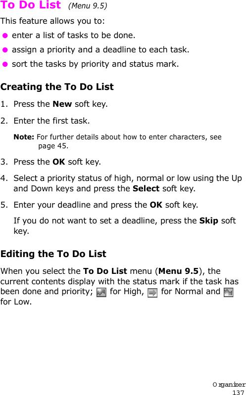 Organizer137To Do List  (Menu 9.5) This feature allows you to: enter a list of tasks to be done. assign a priority and a deadline to each task. sort the tasks by priority and status mark.Creating the To Do List1. Press the New soft key.2. Enter the first task.Note: For further details about how to enter characters, see page 45.3. Press the OK soft key.4. Select a priority status of high, normal or low using the Up and Down keys and press the Select soft key.5. Enter your deadline and press the OK soft key.If you do not want to set a deadline, press the Skip soft key.Editing the To Do ListWhen you select the To Do List menu (Menu 9.5), the current contents display with the status mark if the task has been done and priority;   for High,   for Normal and   for Low.