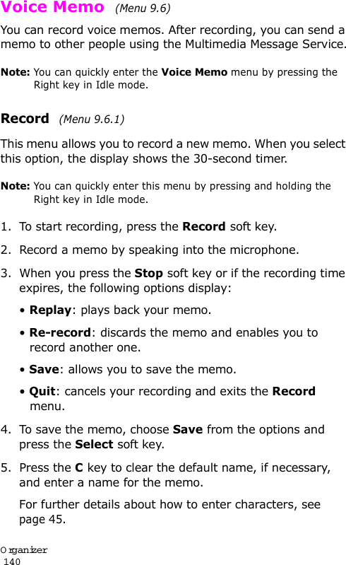 Organizer                                                                                       140Voice Memo  (Menu 9.6) You can record voice memos. After recording, you can send a memo to other people using the Multimedia Message Service.Note: You can quickly enter the Voice Memo menu by pressing the Right key in Idle mode.Record  (Menu 9.6.1)This menu allows you to record a new memo. When you select this option, the display shows the 30-second timer. Note: You can quickly enter this menu by pressing and holding the Right key in Idle mode.1. To start recording, press the Record soft key. 2. Record a memo by speaking into the microphone.3. When you press the Stop soft key or if the recording time expires, the following options display:• Replay: plays back your memo.• Re-record: discards the memo and enables you to record another one.• Save: allows you to save the memo.• Quit: cancels your recording and exits the Record menu.4. To save the memo, choose Save from the options and press the Select soft key.5. Press the C key to clear the default name, if necessary, and enter a name for the memo. For further details about how to enter characters, see page 45.
