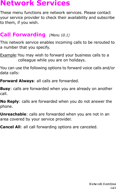 Network Services143Network ServicesThese menu functions are network services. Please contact your service provider to check their availability and subscribe to them, if you wish.Call Forwarding  (Menu 10.1) This network service enables incoming calls to be rerouted to a number that you specify.Example:You may wish to forward your business calls to a colleague while you are on holidays.You can use the following options to forward voice calls and/or data calls:Forward Always: all calls are forwarded.Busy: calls are forwarded when you are already on another call.No Reply: calls are forwarded when you do not answer the phone.Unreachable: calls are forwarded when you are not in an area covered by your service provider.Cancel All: all call forwarding options are canceled.