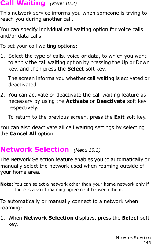 Network Services145Call Waiting  (Menu 10.2) This network service informs you when someone is trying to reach you during another call.You can specify individual call waiting option for voice calls and/or data calls:To set your call waiting options:1. Select the type of calls, voice or data, to which you want to apply the call waiting option by pressing the Up or Down key, and then press the Select soft key.The screen informs you whether call waiting is activated or deactivated. 2. You can activate or deactivate the call waiting feature as necessary by using the Activate or Deactivate soft key respectively. To return to the previous screen, press the Exit soft key.You can also deactivate all call waiting settings by selecting the Cancel All option.Network Selection  (Menu 10.3) The Network Selection feature enables you to automatically or manually select the network used when roaming outside of your home area.Note: You can select a network other than your home network only if there is a valid roaming agreement between them.To automatically or manually connect to a network when roaming:1. When Network Selection displays, press the Select soft key.