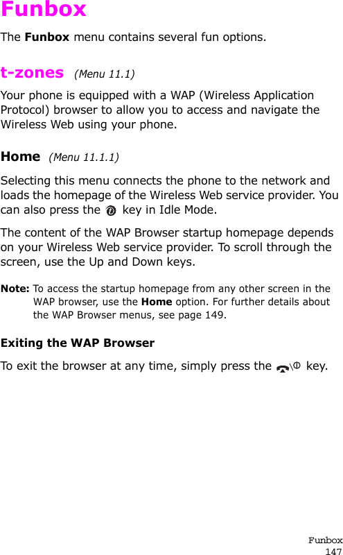 Funbox147FunboxThe Funbox menu contains several fun options.t-zones  (Menu 11.1) Your phone is equipped with a WAP (Wireless Application Protocol) browser to allow you to access and navigate the Wireless Web using your phone.Home  (Menu 11.1.1)Selecting this menu connects the phone to the network and loads the homepage of the Wireless Web service provider. You can also press the   key in Idle Mode.The content of the WAP Browser startup homepage depends on your Wireless Web service provider. To scroll through the screen, use the Up and Down keys.Note: To access the startup homepage from any other screen in the WAP browser, use the Home option. For further details about the WAP Browser menus, see page 149.Exiting the WAP BrowserTo exit the browser at any time, simply press the   key.