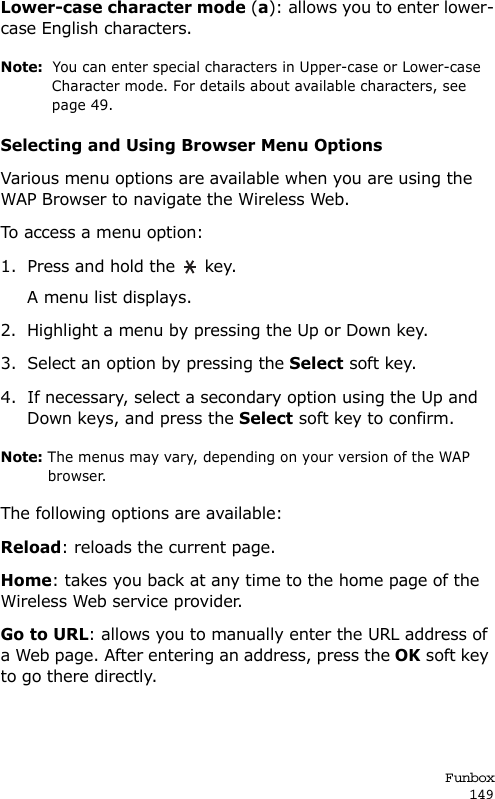 Funbox149Lower-case character mode (a): allows you to enter lower-case English characters.Note:  You can enter special characters in Upper-case or Lower-case Character mode. For details about available characters, see page 49.Selecting and Using Browser Menu OptionsVarious menu options are available when you are using the WAP Browser to navigate the Wireless Web.To access a menu option:1. Press and hold the   key. A menu list displays.2. Highlight a menu by pressing the Up or Down key.3. Select an option by pressing the Select soft key.4. If necessary, select a secondary option using the Up and Down keys, and press the Select soft key to confirm.Note: The menus may vary, depending on your version of the WAP browser.The following options are available: Reload: reloads the current page.Home: takes you back at any time to the home page of the Wireless Web service provider.Go to URL: allows you to manually enter the URL address of a Web page. After entering an address, press the OK soft key to go there directly.