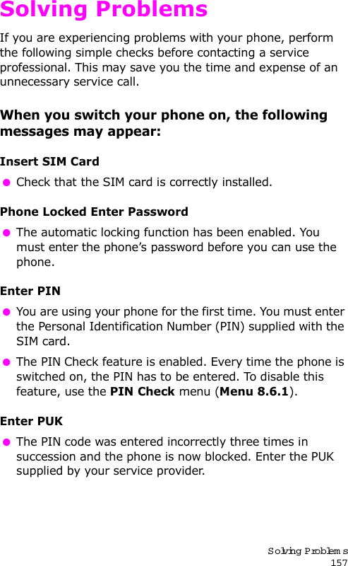 Solving Problem s157Solving ProblemsIf you are experiencing problems with your phone, perform the following simple checks before contacting a service professional. This may save you the time and expense of an unnecessary service call.When you switch your phone on, the following messages may appear:Insert SIM Card Check that the SIM card is correctly installed.Phone Locked Enter Password The automatic locking function has been enabled. You must enter the phone’s password before you can use the phone.Enter PIN You are using your phone for the first time. You must enter the Personal Identification Number (PIN) supplied with the SIM card. The PIN Check feature is enabled. Every time the phone is switched on, the PIN has to be entered. To disable this feature, use the PIN Check menu (Menu 8.6.1).Enter PUK The PIN code was entered incorrectly three times in succession and the phone is now blocked. Enter the PUK supplied by your service provider.