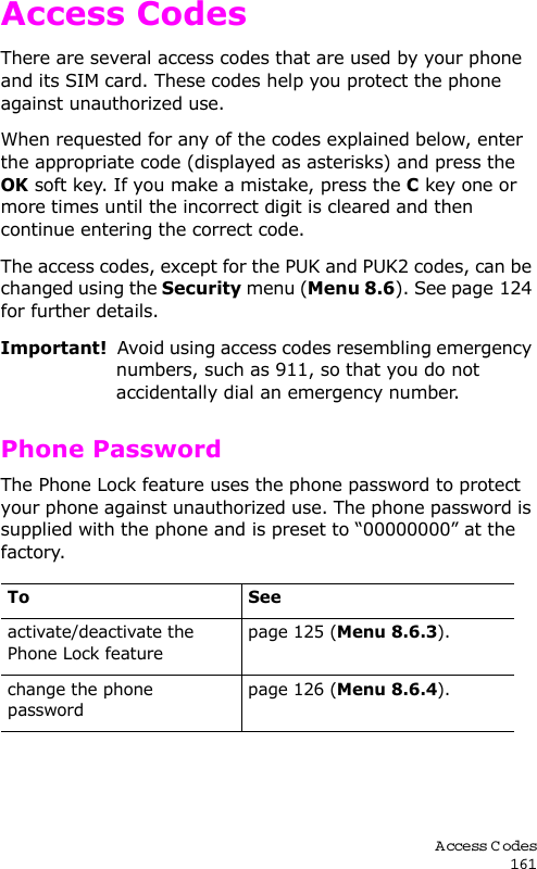 A ccess Codes161Access CodesThere are several access codes that are used by your phone and its SIM card. These codes help you protect the phone against unauthorized use.When requested for any of the codes explained below, enter the appropriate code (displayed as asterisks) and press the OK soft key. If you make a mistake, press the C key one or more times until the incorrect digit is cleared and then continue entering the correct code.The access codes, except for the PUK and PUK2 codes, can be changed using the Security menu (Menu 8.6). See page 124 for further details.Important!  Avoid using access codes resembling emergency numbers, such as 911, so that you do not accidentally dial an emergency number.Phone PasswordThe Phone Lock feature uses the phone password to protect your phone against unauthorized use. The phone password is supplied with the phone and is preset to “00000000” at the factory.To Seeactivate/deactivate the Phone Lock featurepage 125 (Menu 8.6.3).change the phone passwordpage 126 (Menu 8.6.4).