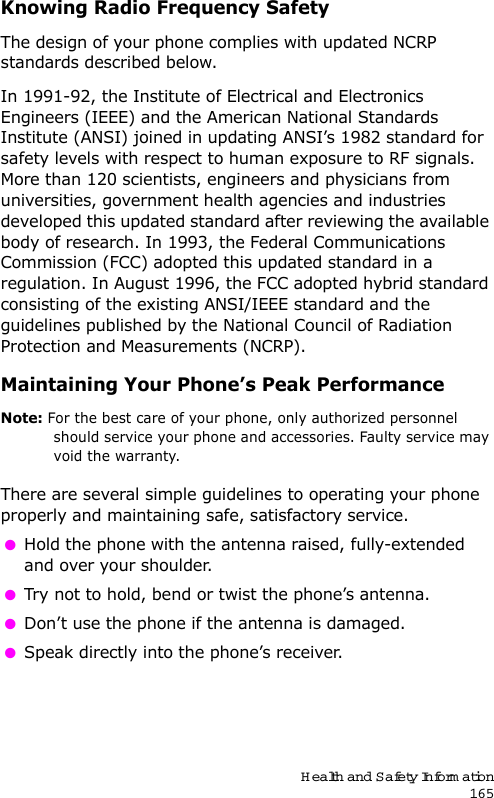 Health and Safety Information165Knowing Radio Frequency SafetyThe design of your phone complies with updated NCRP standards described below.In 1991-92, the Institute of Electrical and Electronics Engineers (IEEE) and the American National Standards Institute (ANSI) joined in updating ANSI’s 1982 standard for safety levels with respect to human exposure to RF signals. More than 120 scientists, engineers and physicians from universities, government health agencies and industries developed this updated standard after reviewing the available body of research. In 1993, the Federal Communications Commission (FCC) adopted this updated standard in a regulation. In August 1996, the FCC adopted hybrid standard consisting of the existing ANSI/IEEE standard and the guidelines published by the National Council of Radiation Protection and Measurements (NCRP).Maintaining Your Phone’s Peak PerformanceNote: For the best care of your phone, only authorized personnel should service your phone and accessories. Faulty service may void the warranty.There are several simple guidelines to operating your phone properly and maintaining safe, satisfactory service.  Hold the phone with the antenna raised, fully-extended and over your shoulder. Try not to hold, bend or twist the phone’s antenna. Don’t use the phone if the antenna is damaged. Speak directly into the phone’s receiver. 