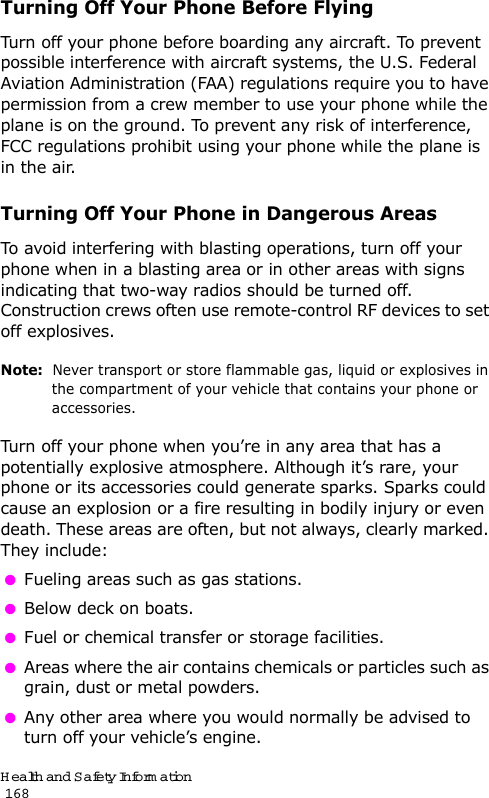 Health and Safety Information                                                                                       168Turning Off Your Phone Before FlyingTurn off your phone before boarding any aircraft. To prevent possible interference with aircraft systems, the U.S. Federal Aviation Administration (FAA) regulations require you to have permission from a crew member to use your phone while the plane is on the ground. To prevent any risk of interference, FCC regulations prohibit using your phone while the plane is in the air.Turning Off Your Phone in Dangerous AreasTo avoid interfering with blasting operations, turn off your phone when in a blasting area or in other areas with signs indicating that two-way radios should be turned off. Construction crews often use remote-control RF devices to set off explosives.Note:  Never transport or store flammable gas, liquid or explosives in the compartment of your vehicle that contains your phone or accessories.Turn off your phone when you’re in any area that has a potentially explosive atmosphere. Although it’s rare, your phone or its accessories could generate sparks. Sparks could cause an explosion or a fire resulting in bodily injury or even death. These areas are often, but not always, clearly marked. They include: Fueling areas such as gas stations. Below deck on boats. Fuel or chemical transfer or storage facilities. Areas where the air contains chemicals or particles such as grain, dust or metal powders. Any other area where you would normally be advised to turn off your vehicle’s engine.