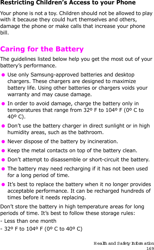 Health and Safety Information169Restricting Children’s Access to your PhoneYour phone is not a toy. Children should not be allowed to play with it because they could hurt themselves and others, damage the phone or make calls that increase your phone bill.Caring for the BatteryThe guidelines listed below help you get the most out of your battery’s performance. Use only Samsung-approved batteries and desktop chargers. These chargers are designed to maximize battery life. Using other batteries or chargers voids your warranty and may cause damage. In order to avoid damage, charge the battery only in temperatures that range from 32º F to 104º F (0º C to 40º C). Don’t use the battery charger in direct sunlight or in high humidity areas, such as the bathroom. Never dispose of the battery by incineration. Keep the metal contacts on top of the battery clean. Don’t attempt to disassemble or short-circuit the battery. The battery may need recharging if it has not been used for a long period of time. It’s best to replace the battery when it no longer provides acceptable performance. It can be recharged hundreds of times before it needs replacing.Don’t store the battery in high temperature areas for long periods of time. It’s best to follow these storage rules:- Less than one month - 32º F to 104º F (0º C to 40º C)