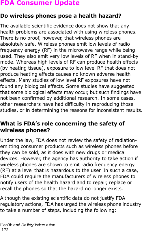 Health and Safety Information                                                                                       172FDA Consumer UpdateDo wireless phones pose a health hazard?The available scientific evidence does not show that any health problems are associated with using wireless phones. There is no proof, however, that wireless phones are absolutely safe. Wireless phones emit low levels of radio frequency energy (RF) in the microwave range while being used. They also emit very low levels of RF when in stand-by mode. Whereas high levels of RF can produce health effects (by heating tissue), exposure to low level RF that does not produce heating effects causes no known adverse health effects. Many studies of low level RF exposures have not found any biological effects. Some studies have suggested that some biological effects may occur, but such findings have not been confirmed by additional research. In some cases, other researchers have had difficulty in reproducing those studies, or in determining the reasons for inconsistent results.What is FDA’s role concerning the safety of wireless phones?Under the law, FDA does not review the safety of radiation-emitting consumer products such as wireless phones before they can be sold, as it does with new drugs or medical devices. However, the agency has authority to take action if wireless phones are shown to emit radio frequency energy (RF) at a level that is hazardous to the user. In such a case, FDA could require the manufacturers of wireless phones to notify users of the health hazard and to repair, replace or recall the phones so that the hazard no longer exists.Although the existing scientific data do not justify FDA regulatory actions, FDA has urged the wireless phone industry to take a number of steps, including the following: