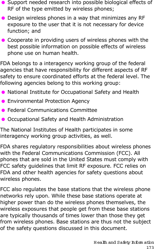 Health and Safety Information173 Support needed research into possible biological effects of RF of the type emitted by wireless phones; Design wireless phones in a way that minimizes any RF exposure to the user that it is not necessary for device function; and Cooperate in providing users of wireless phones with the best possible information on possible effects of wireless phone use on human health.FDA belongs to a interagency working group of the federal agencies that have responsibility for different aspects of RF safety to ensure coordinated efforts at the federal level. The following agencies belong to this working group: National Institute for Occupational Safety and Health Environmental Protection Agency Federal Communications Committee Occupational Safety and Health AdministrationThe National Institutes of Health participates in some interagency working group activities, as well.FDA shares regulatory responsibilities about wireless phones with the Federal Communications Commission (FCC). All phones that are sold in the United States must comply with FCC safety guidelines that limit RF exposure. FCC relies on FDA and other health agencies for safety questions about wireless phones.FCC also regulates the base stations that the wireless phone networks rely upon. While these base stations operate at higher power than do the wireless phones themselves, the wireless exposures that people get from these base stations are typically thousands of times lower than those they get from wireless phones. Base stations are thus not the subject of the safety questions discussed in this document.