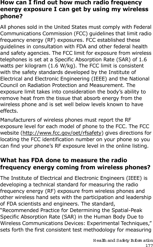 Health and Safety Information177How can I find out how much radio frequency energy exposure I can get by using my wireless phone?All phones sold in the United States must comply with Federal Communications Commission (FCC) guidelines that limit radio frequency energy (RF) exposures. FCC established these guidelines in consultation with FDA and other federal health and safety agencies. The FCC limit for exposure from wireless telephones is set at a Specific Absorption Rate (SAR) of 1.6 watts per kilogram (1.6 W/kg). The FCC limit is consistent with the safety standards developed by the Institute of Electrical and Electronic Engineering (IEEE) and the National Council on Radiation Protection and Measurement. The exposure limit takes into consideration the body’s ability to remove heat from the tissue that absorb energy from the wireless phone and is set well below levels known to have effects.Manufacturers of wireless phones must report the RF exposure level for each model of phone to the FCC. The FCC website (http://www.fcc.gov/oet/rfsafety) gives directions for locating the FCC identification number on your phone so you can find your phone’s RF exposure level in the online listing.What has FDA done to measure the radio frequency energy coming from wireless phones?The Institute of Electrical and Electronic Engineers (IEEE) is developing a technical standard for measuring the radio frequency energy (RF) exposure from wireless phones and other wireless hand sets with the participation and leadership of FDA scientists and engineers. The standard, “Recommended Practice for Determining the Spatial-Peak Specific Absorption Rate (SAR) in the Human Body Due to Wireless Communications Devices: Experimental Techniques,” sets forth the first consistent test methodology for measuring 