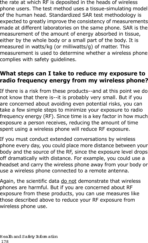 Health and Safety Information                                                                                       178the rate at which RF is deposited in the heads of wireless phone users. The test method uses a tissue-simulating model of the human head. Standardized SAR test methodology is expected to greatly improve the consistency of measurements made at different laboratories on the same phone. SAR is the measurement of the amount of energy absorbed in tissue, either by the whole body or a small part of the body. It is measured in watts/kg (or milliwatts/g) of matter. This measurement is used to determine whether a wireless phone complies with safety guidelines.What steps can I take to reduce my exposure to radio frequency energy from my wireless phone?If there is a risk from these products--and at this point we do not know that there is--it is probably very small. But if you are concerned about avoiding even potential risks, you can take a few simple steps to minimize your exposure to radio frequency energy (RF). Since time is a key factor in how much exposure a person receives, reducing the amount of time spent using a wireless phone will reduce RF exposure.If you must conduct extended conversations by wireless phone every day, you could place more distance between your body and the source of the RF, since the exposure level drops off dramatically with distance. For example, you could use a headset and carry the wireless phone away from your body or use a wireless phone connected to a remote antenna.Again, the scientific data do not demonstrate that wireless phones are harmful. But if you are concerned about RF exposure from these products, you can use measures like those described above to reduce your RF exposure from wireless phone use.