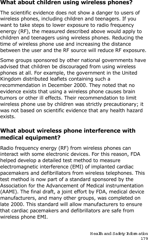 Health and Safety Information179What about children using wireless phones?The scientific evidence does not show a danger to users of wireless phones, including children and teenagers. If you want to take steps to lower exposure to radio frequency energy (RF), the measured described above would apply to children and teenagers using wireless phones. Reducing the time of wireless phone use and increasing the distance between the user and the RF source will reduce RF exposure.Some groups sponsored by other national governments have advised that children be discouraged from using wireless phones at all. For example, the government in the United Kingdom distributed leaflets containing such a recommendation in December 2000. They noted that no evidence exists that using a wireless phone causes brain tumors or other ill effects. Their recommendation to limit wireless phone use by children was strictly precautionary; it was not based on scientific evidence that any health hazard exists.What about wireless phone interference with medical equipment?Radio frequency energy (RF) from wireless phones can interact with some electronic devices. For this reason, FDA helped develop a detailed test method to measure electromagnetic interference (EMI) of implanted cardiac pacemakers and defibrillators from wireless telephones. This test method is now part of a standard sponsored by the Association for the Advancement of Medical instrumentation (AAMI). The final draft, a joint effort by FDA, medical device manufacturers, and many other groups, was completed on late 2000. This standard will allow manufacturers to ensure that cardiac pacemakers and defibrillators are safe from wireless phone EMI.