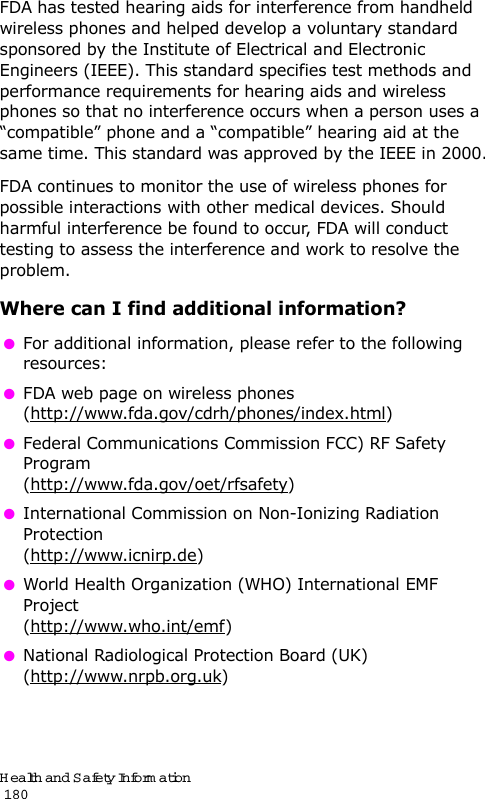 Health and Safety Information                                                                                       180FDA has tested hearing aids for interference from handheld wireless phones and helped develop a voluntary standard sponsored by the Institute of Electrical and Electronic Engineers (IEEE). This standard specifies test methods and performance requirements for hearing aids and wireless phones so that no interference occurs when a person uses a “compatible” phone and a “compatible” hearing aid at the same time. This standard was approved by the IEEE in 2000.FDA continues to monitor the use of wireless phones for possible interactions with other medical devices. Should harmful interference be found to occur, FDA will conduct testing to assess the interference and work to resolve the problem.Where can I find additional information? For additional information, please refer to the following resources: FDA web page on wireless phones(http://www.fda.gov/cdrh/phones/index.html) Federal Communications Commission FCC) RF Safety Program(http://www.fda.gov/oet/rfsafety) International Commission on Non-Ionizing Radiation Protection(http://www.icnirp.de) World Health Organization (WHO) International EMF Project(http://www.who.int/emf) National Radiological Protection Board (UK)(http://www.nrpb.org.uk)