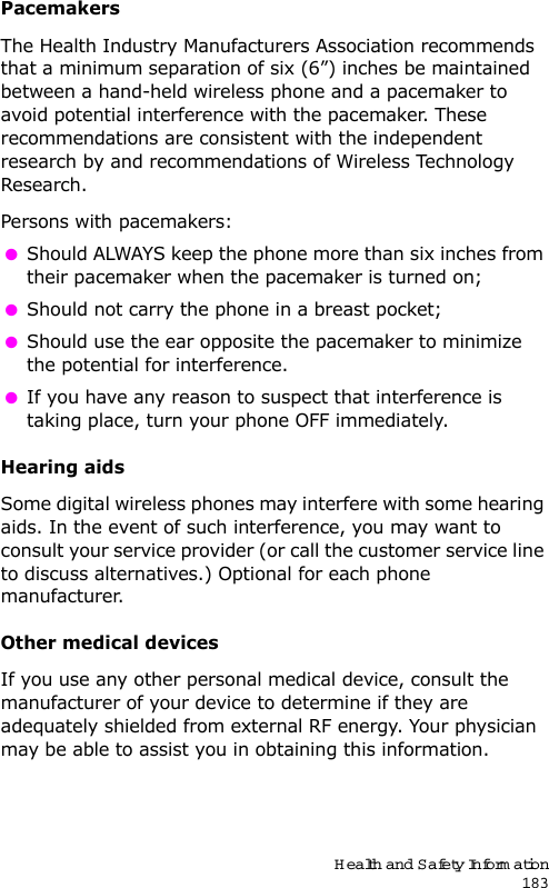 Health and Safety Information183PacemakersThe Health Industry Manufacturers Association recommends that a minimum separation of six (6”) inches be maintained between a hand-held wireless phone and a pacemaker to avoid potential interference with the pacemaker. These recommendations are consistent with the independent research by and recommendations of Wireless Technology Research.Persons with pacemakers: Should ALWAYS keep the phone more than six inches from their pacemaker when the pacemaker is turned on; Should not carry the phone in a breast pocket; Should use the ear opposite the pacemaker to minimize the potential for interference. If you have any reason to suspect that interference is taking place, turn your phone OFF immediately.Hearing aidsSome digital wireless phones may interfere with some hearing aids. In the event of such interference, you may want to consult your service provider (or call the customer service line to discuss alternatives.) Optional for each phone manufacturer.Other medical devicesIf you use any other personal medical device, consult the manufacturer of your device to determine if they are adequately shielded from external RF energy. Your physician may be able to assist you in obtaining this information.
