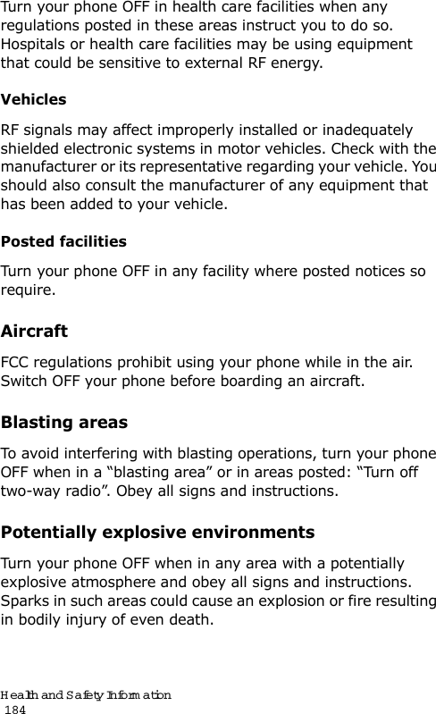Health and Safety Information                                                                                       184Turn your phone OFF in health care facilities when any regulations posted in these areas instruct you to do so. Hospitals or health care facilities may be using equipment that could be sensitive to external RF energy.VehiclesRF signals may affect improperly installed or inadequately shielded electronic systems in motor vehicles. Check with the manufacturer or its representative regarding your vehicle. You should also consult the manufacturer of any equipment that has been added to your vehicle.Posted facilitiesTurn your phone OFF in any facility where posted notices so require.AircraftFCC regulations prohibit using your phone while in the air. Switch OFF your phone before boarding an aircraft.Blasting areasTo avoid interfering with blasting operations, turn your phone OFF when in a “blasting area” or in areas posted: “Turn off two-way radio”. Obey all signs and instructions.Potentially explosive environmentsTurn your phone OFF when in any area with a potentially explosive atmosphere and obey all signs and instructions. Sparks in such areas could cause an explosion or fire resulting in bodily injury of even death.