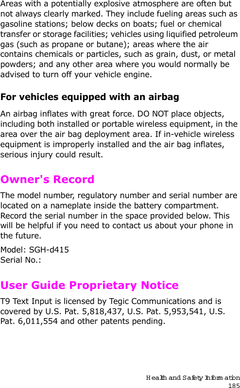 Health and Safety Information185Areas with a potentially explosive atmosphere are often but not always clearly marked. They include fueling areas such as gasoline stations; below decks on boats; fuel or chemical transfer or storage facilities; vehicles using liquified petroleum gas (such as propane or butane); areas where the air contains chemicals or particles, such as grain, dust, or metal powders; and any other area where you would normally be advised to turn off your vehicle engine.For vehicles equipped with an airbagAn airbag inflates with great force. DO NOT place objects, including both installed or portable wireless equipment, in the area over the air bag deployment area. If in-vehicle wireless equipment is improperly installed and the air bag inflates, serious injury could result.Owner&apos;s RecordThe model number, regulatory number and serial number are located on a nameplate inside the battery compartment. Record the serial number in the space provided below. This will be helpful if you need to contact us about your phone in the future.Model: SGH-d415Serial No.: User Guide Proprietary NoticeT9 Text Input is licensed by Tegic Communications and is covered by U.S. Pat. 5,818,437, U.S. Pat. 5,953,541, U.S. Pat. 6,011,554 and other patents pending.
