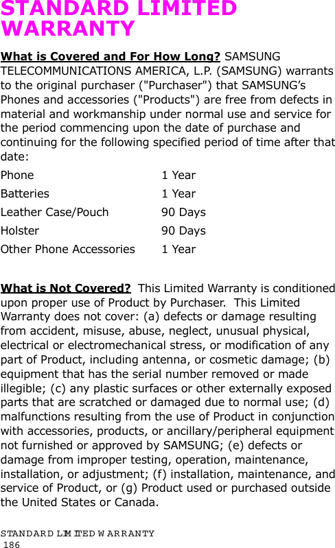 STANDARD LIMITED  W ARRANTY                                                                                       186STANDARD LIMITED WARRANTYWhat is Covered and For How Long? SAMSUNG TELECOMMUNICATIONS AMERICA, L.P. (SAMSUNG) warrants to the original purchaser (&quot;Purchaser&quot;) that SAMSUNG’s Phones and accessories (&quot;Products&quot;) are free from defects in material and workmanship under normal use and service for the period commencing upon the date of purchase and continuing for the following specified period of time after that date:Phone 1 YearBatteries 1 YearLeather Case/Pouch  90 Days Holster 90 DaysOther Phone Accessories  1 YearWhat is Not Covered?  This Limited Warranty is conditioned upon proper use of Product by Purchaser.  This Limited Warranty does not cover: (a) defects or damage resulting from accident, misuse, abuse, neglect, unusual physical, electrical or electromechanical stress, or modification of any part of Product, including antenna, or cosmetic damage; (b) equipment that has the serial number removed or made illegible; (c) any plastic surfaces or other externally exposed parts that are scratched or damaged due to normal use; (d) malfunctions resulting from the use of Product in conjunction with accessories, products, or ancillary/peripheral equipment not furnished or approved by SAMSUNG; (e) defects or damage from improper testing, operation, maintenance, installation, or adjustment; (f) installation, maintenance, and service of Product, or (g) Product used or purchased outside the United States or Canada.  