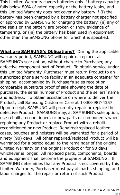 STANDARD LIMITED  W ARRANTY187This Limited Warranty covers batteries only if battery capacity falls below 80% of rated capacity or the battery leaks, and this Limited Warranty does not cover any battery if (i) the battery has been charged by a battery charger not specified or approved by SAMSUNG for charging the battery, (ii) any of the seals on the battery are broken or show evidence of tampering, or (iii) the battery has been used in equipment other than the SAMSUNG phone for which it is specified. What are SAMSUNG’s Obligations?  During the applicable warranty period, SAMSUNG will repair or replace, at SAMSUNG’s sole option, without charge to Purchaser, any defective component part of Product.  To obtain service under this Limited Warranty, Purchaser must return Product to an authorized phone service facility in an adequate container for shipping, accompanied by Purchaser’s sales receipt or comparable substitute proof of sale showing the date of purchase, the serial number of Product and the sellers’ name and address.  To obtain assistance on where to deliver the Product, call Samsung Customer Care at 1-888-987-4357.  Upon receipt, SAMSUNG will promptly repair or replace the defective Product.  SAMSUNG may, at SAMSUNG’s sole option, use rebuilt, reconditioned, or new parts or components when repairing any Product or replace Product with a rebuilt, reconditioned or new Product. Repaired/replaced leather cases, pouches and holsters will be warranted for a period of ninety (90) days.  All other repaired/replaced Product will be warranted for a period equal to the remainder of the original Limited Warranty on the original Product or for 90 days, whichever is longer.  All replaced parts, components, boards and equipment shall become the property of SAMSUNG.  If SAMSUNG determines that any Product is not covered by this Limited Warranty, Purchaser must pay all parts, shipping, and labor charges for the repair or return of such Product. 