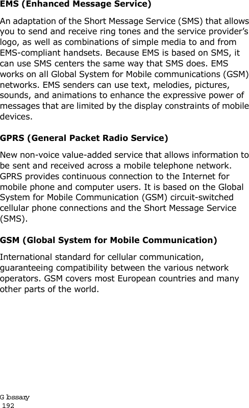 Glossary                                                                                       192EMS (Enhanced Message Service)An adaptation of the Short Message Service (SMS) that allows you to send and receive ring tones and the service provider’s logo, as well as combinations of simple media to and from EMS-compliant handsets. Because EMS is based on SMS, it can use SMS centers the same way that SMS does. EMS works on all Global System for Mobile communications (GSM) networks. EMS senders can use text, melodies, pictures, sounds, and animations to enhance the expressive power of messages that are limited by the display constraints of mobile devices.GPRS (General Packet Radio Service)New non-voice value-added service that allows information to be sent and received across a mobile telephone network. GPRS provides continuous connection to the Internet for mobile phone and computer users. It is based on the Global System for Mobile Communication (GSM) circuit-switched cellular phone connections and the Short Message Service (SMS).GSM (Global System for Mobile Communication)International standard for cellular communication, guaranteeing compatibility between the various network operators. GSM covers most European countries and many other parts of the world.