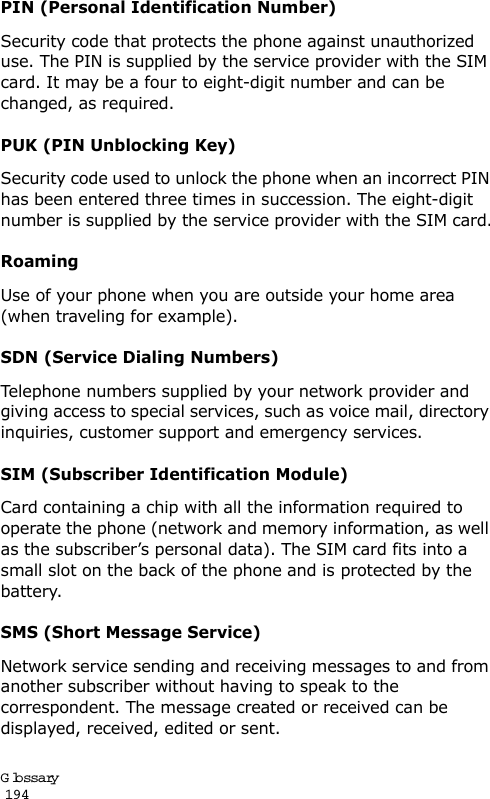 Glossary                                                                                       194PIN (Personal Identification Number)Security code that protects the phone against unauthorized use. The PIN is supplied by the service provider with the SIM card. It may be a four to eight-digit number and can be changed, as required.PUK (PIN Unblocking Key)Security code used to unlock the phone when an incorrect PIN has been entered three times in succession. The eight-digit number is supplied by the service provider with the SIM card.RoamingUse of your phone when you are outside your home area (when traveling for example).SDN (Service Dialing Numbers)Telephone numbers supplied by your network provider and giving access to special services, such as voice mail, directory inquiries, customer support and emergency services.SIM (Subscriber Identification Module)Card containing a chip with all the information required to operate the phone (network and memory information, as well as the subscriber’s personal data). The SIM card fits into a small slot on the back of the phone and is protected by the battery.SMS (Short Message Service)Network service sending and receiving messages to and from another subscriber without having to speak to the correspondent. The message created or received can be displayed, received, edited or sent.