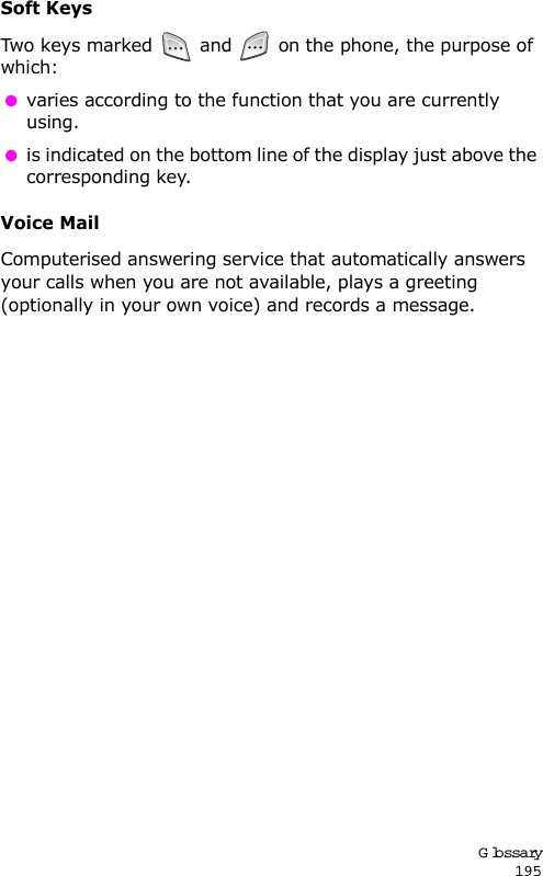 Glossary195Soft KeysTwo k eys  mar ked  and   on the phone, the purpose of which: varies according to the function that you are currently using. is indicated on the bottom line of the display just above the corresponding key.Voice MailComputerised answering service that automatically answers your calls when you are not available, plays a greeting (optionally in your own voice) and records a message.